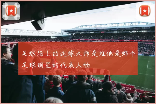 足球场上的运球大师是谁他是哪个足球明星的代表人物