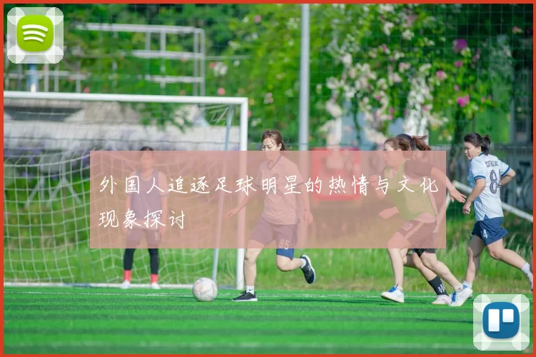 外国人追逐足球明星的热情与文化现象探讨
