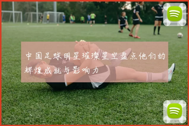 中国足球明星璀璨星空盘点他们的辉煌成就与影响力