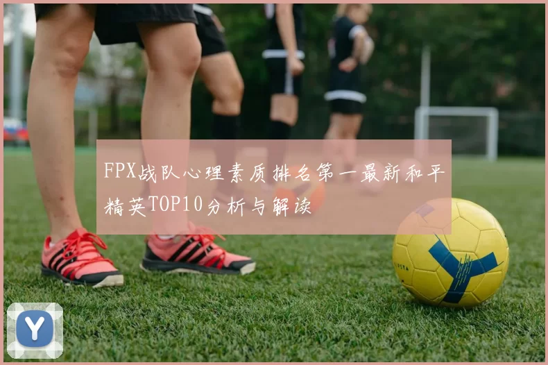 FPX战队心理素质排名第一最新和平精英TOP10分析与解读