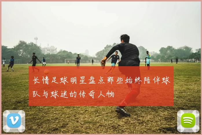 长情足球明星盘点那些始终陪伴球队与球迷的传奇人物