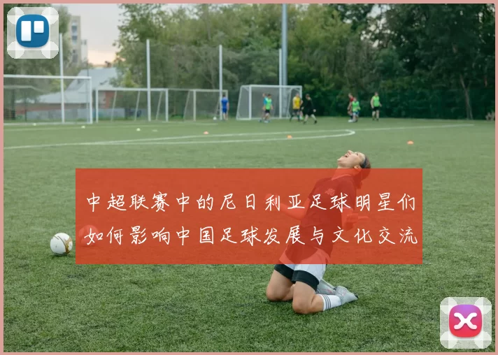中超联赛中的尼日利亚足球明星们如何影响中国足球发展与文化交流