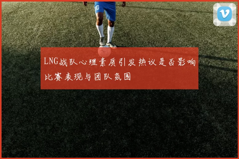 LNG战队心理素质引发热议是否影响比赛表现与团队氛围