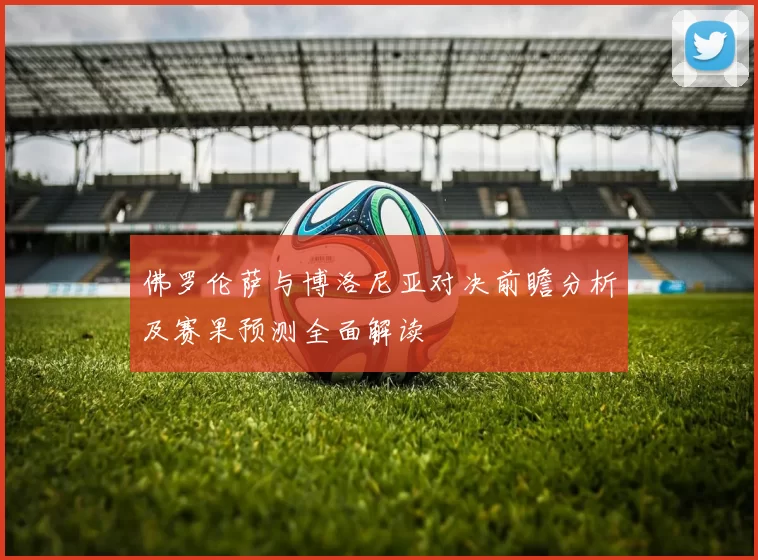 佛罗伦萨与博洛尼亚对决前瞻分析及赛果预测全面解读