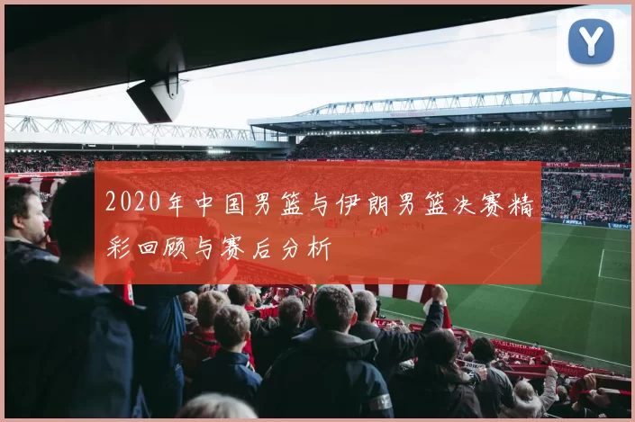2020年中国男篮与伊朗男篮决赛精彩回顾与赛后分析