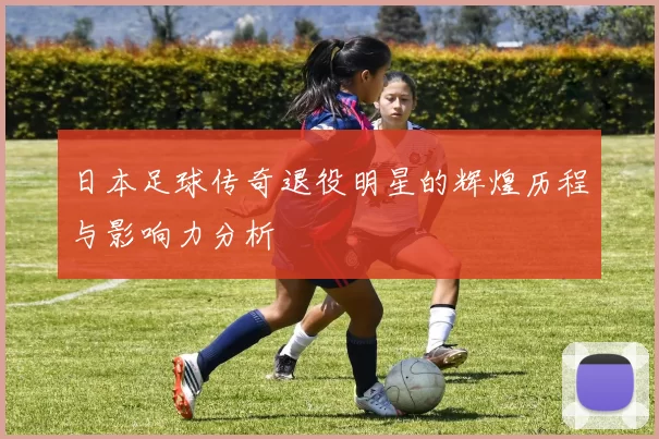 日本足球传奇退役明星的辉煌历程与影响力分析