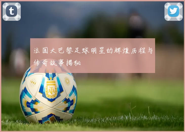 法国大巴黎足球明星的辉煌历程与传奇故事揭秘