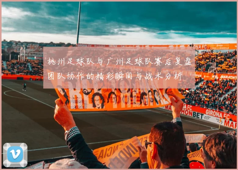 杭州足球队与广州足球队赛后复盘团队协作的精彩瞬间与战术分析