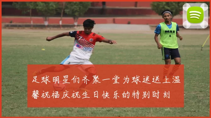 足球明星们齐聚一堂为球迷送上温馨祝福庆祝生日快乐的特别时刻