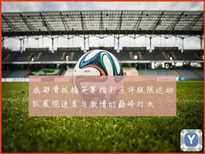 成都滑板精英赛精彩点评极限运动队展现速度与激情的巅峰对决