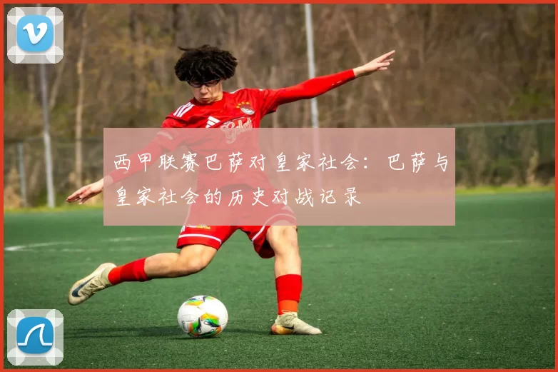 西甲联赛巴萨对皇家社会：巴萨与皇家社会的历史对战记录
