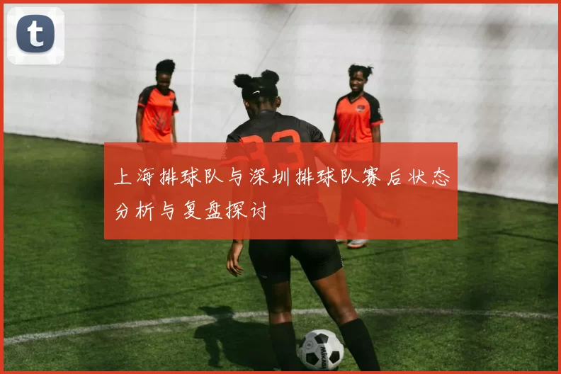 上海排球队与深圳排球队赛后状态分析与复盘探讨