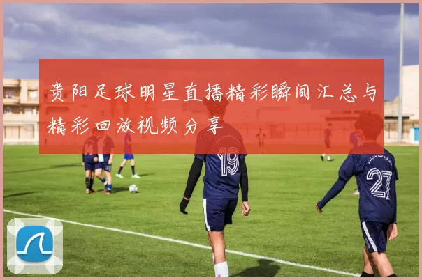 贵阳足球明星直播精彩瞬间汇总与精彩回放视频分享