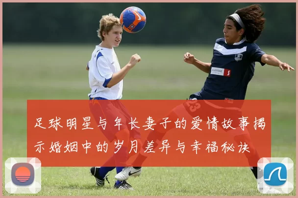 足球明星与年长妻子的爱情故事揭示婚姻中的岁月差异与幸福秘诀
