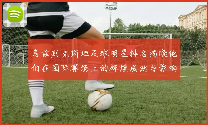 乌兹别克斯坦足球明星排名揭晓他们在国际赛场上的辉煌成就与影响力