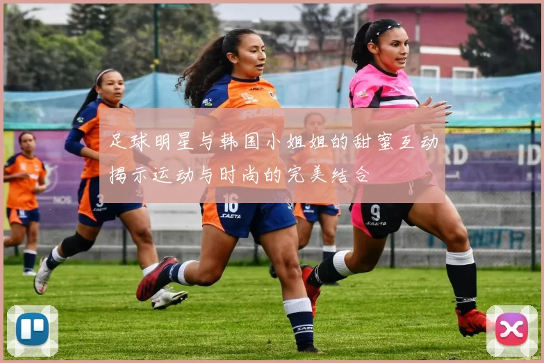 足球明星与韩国小姐姐的甜蜜互动揭示运动与时尚的完美结合