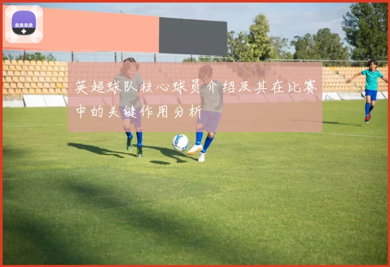 英超球队核心球员介绍及其在比赛中的关键作用分析