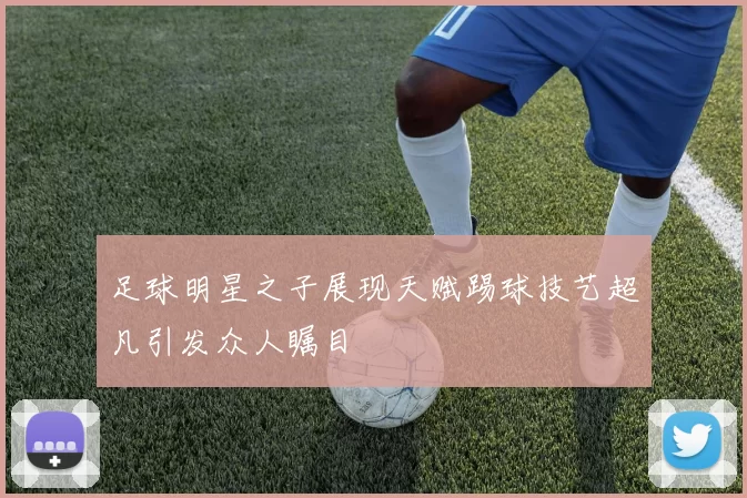 足球明星之子展现天赋踢球技艺超凡引发众人瞩目