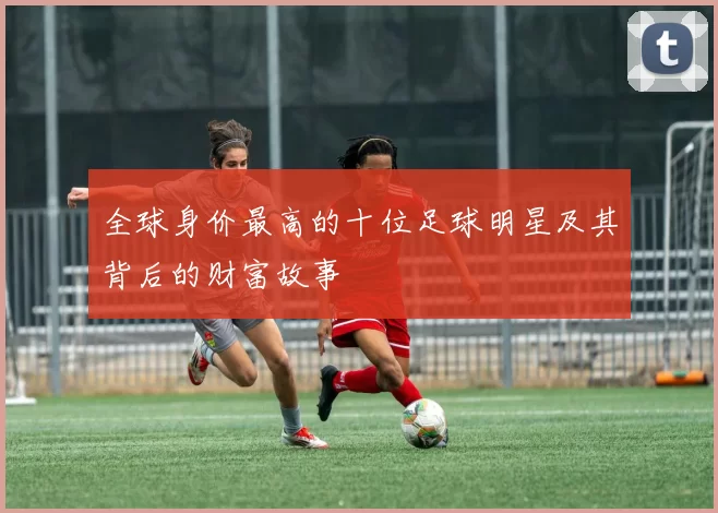 全球身价最高的十位足球明星及其背后的财富故事