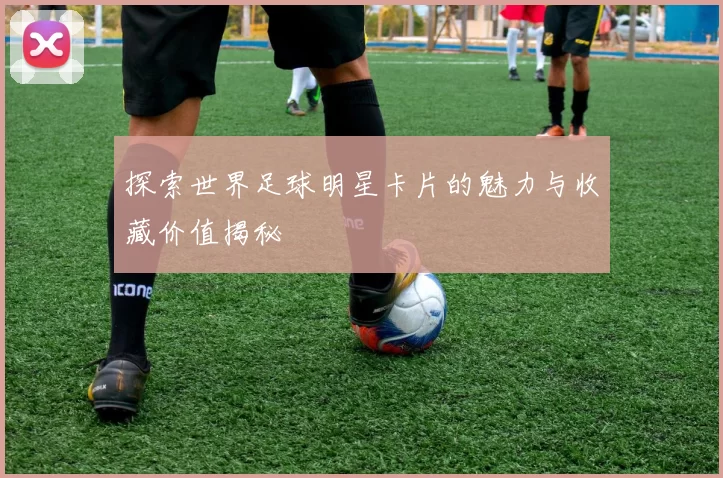 探索世界足球明星卡片的魅力与收藏价值揭秘