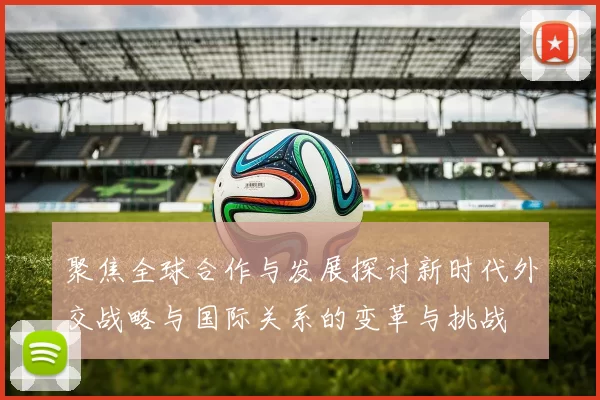 聚焦全球合作与发展探讨新时代外交战略与国际关系的变革与挑战