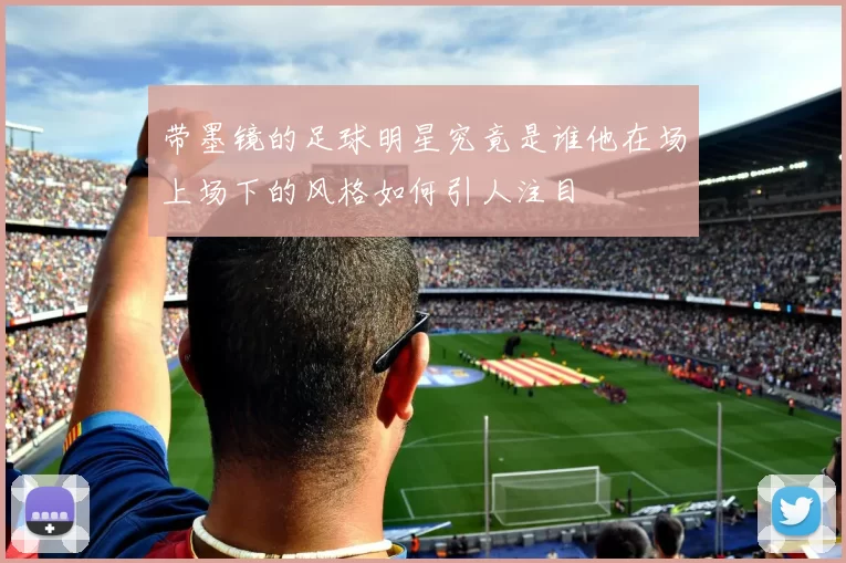 带墨镜的足球明星究竟是谁他在场上场下的风格如何引人注目