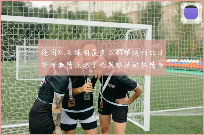 德国队足球明星多么耀眼他们的才华与激情点燃了无数球迷的热情与期待