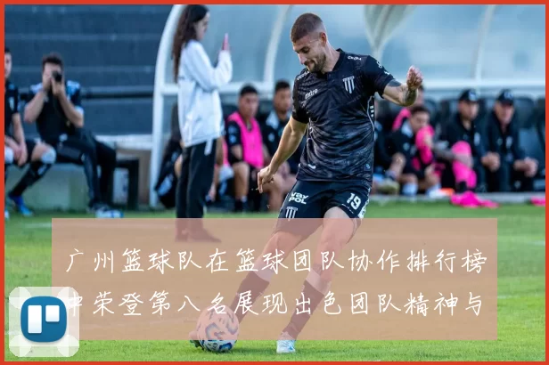 广州篮球队在篮球团队协作排行榜中荣登第八名展现出色团队精神与实力