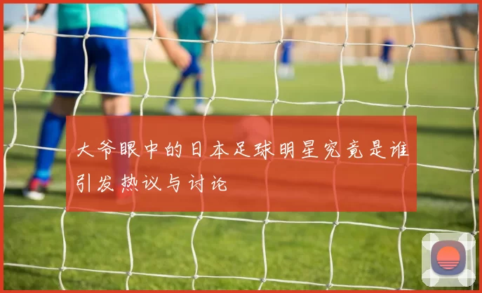大爷眼中的日本足球明星究竟是谁引发热议与讨论