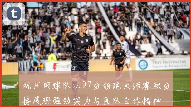 杭州网球队以97分领跑大师赛积分榜展现强劲实力与团队合作精神