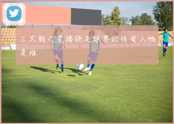 三叉戟之星揭晓足球界的传奇人物是谁