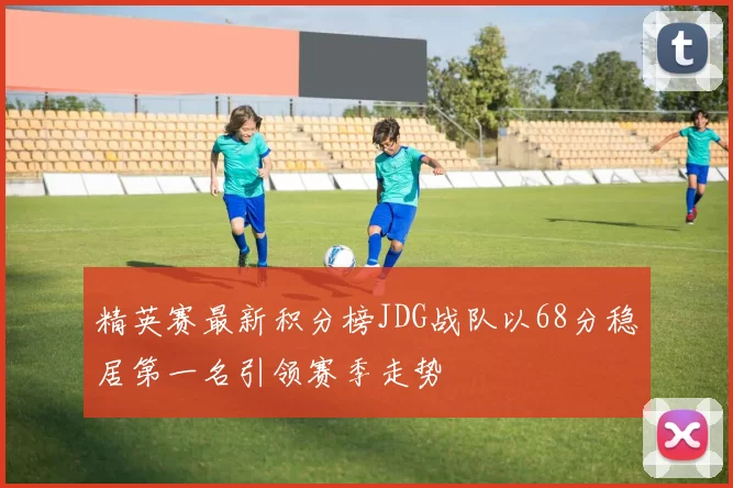 精英赛最新积分榜JDG战队以68分稳居第一名引领赛季走势