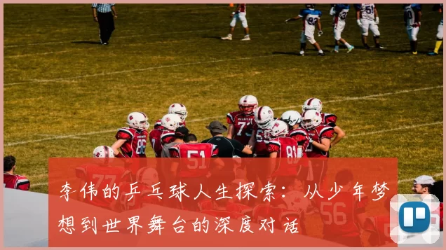 李伟的乒乓球人生探索：从少年梦想到世界舞台的深度对话