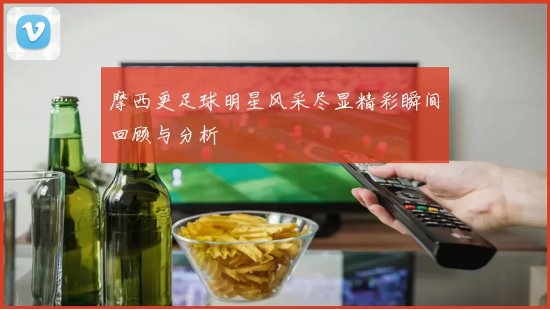 摩西更足球明星风采尽显精彩瞬间回顾与分析