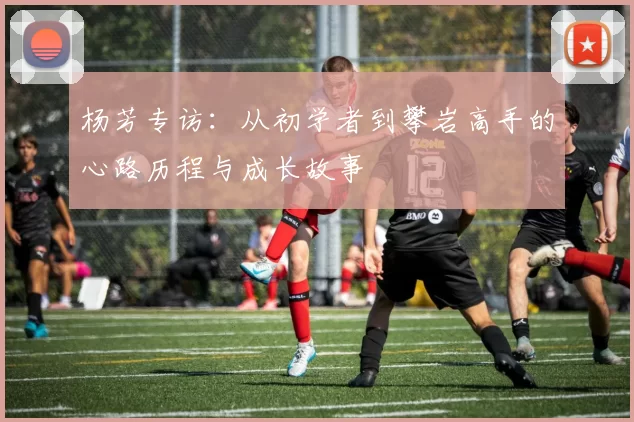杨芳专访：从初学者到攀岩高手的心路历程与成长故事