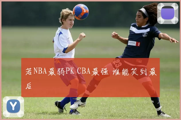 若NBA最弱PK CBA最强 谁能笑到最后