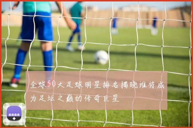 全球50大足球明星排名揭晓谁将成为足坛之巅的传奇巨星