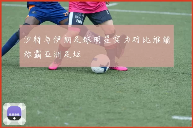沙特与伊朗足球明星实力对比谁能称霸亚洲足坛