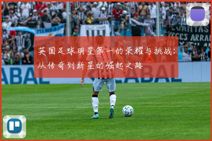 英国足球明星第一的荣耀与挑战：从传奇到新星的崛起之路