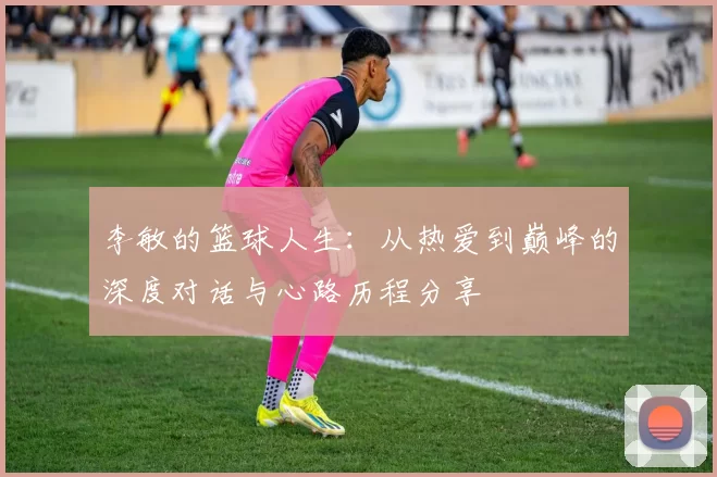 李敏的篮球人生：从热爱到巅峰的深度对话与心路历程分享