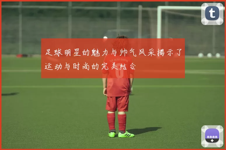 足球明星的魅力与帅气风采揭示了运动与时尚的完美结合