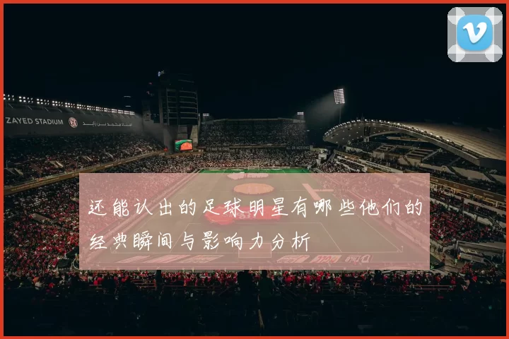 还能认出的足球明星有哪些他们的经典瞬间与影响力分析