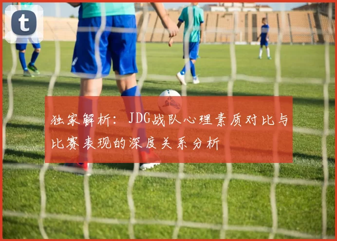 独家解析：JDG战队心理素质对比与比赛表现的深度关系分析