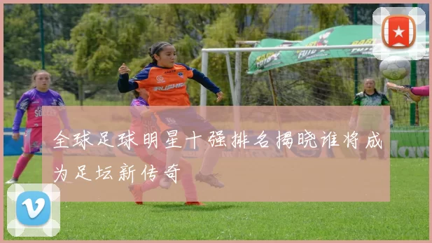 全球足球明星十强排名揭晓谁将成为足坛新传奇