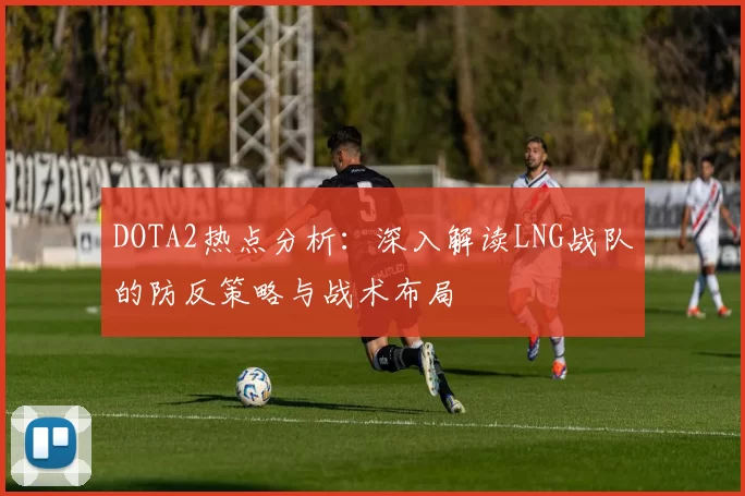 DOTA2热点分析：深入解读LNG战队的防反策略与战术布局