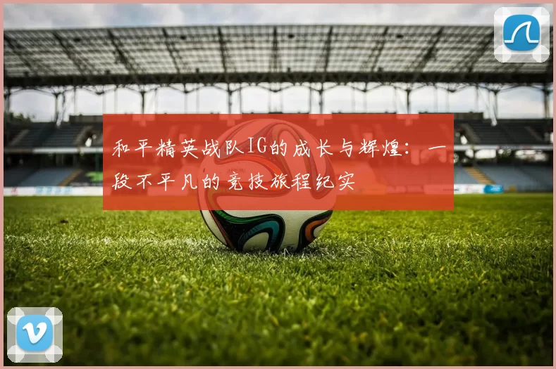 和平精英战队IG的成长与辉煌：一段不平凡的竞技旅程纪实