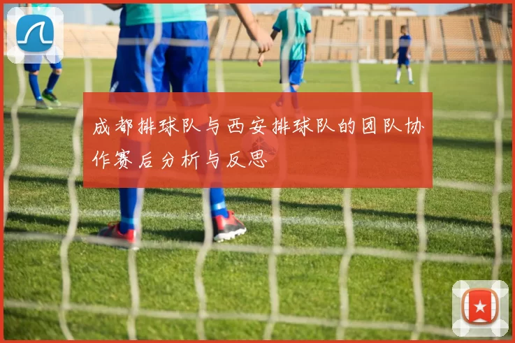 成都排球队与西安排球队的团队协作赛后分析与反思