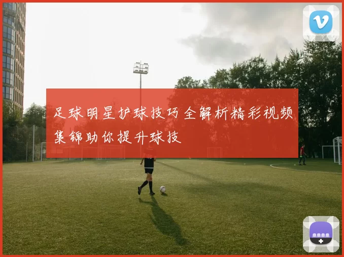 足球明星护球技巧全解析精彩视频集锦助你提升球技