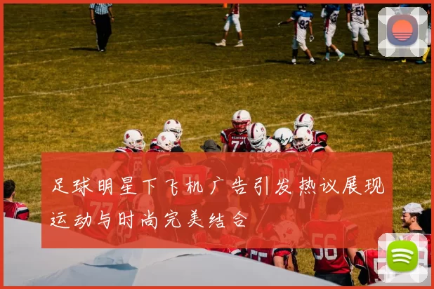 足球明星下飞机广告引发热议展现运动与时尚完美结合