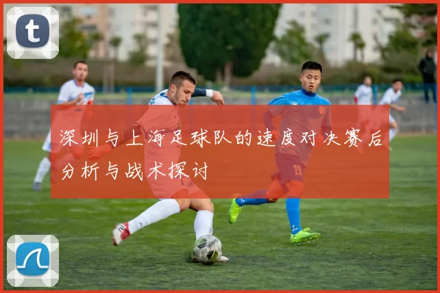 深圳与上海足球队的速度对决赛后分析与战术探讨